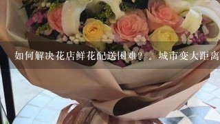 如何解决花店鲜花配送困难？。城市变大距离变远，车辆增多交通堵塞，油价上涨费用增加，收入降低小飞花落