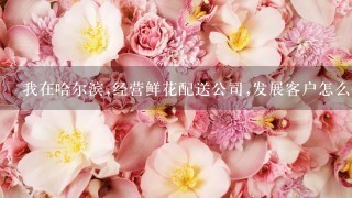 我在哈尔滨,经营鲜花配送公司,发展客户怎么做。