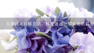 天津河北区鲜花店，鲜花速递，那家花店最专业，可网上预订情人节鲜花礼品？