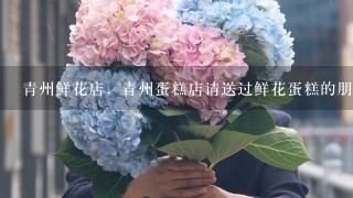 青州鲜花店，青州蛋糕店请送过鲜花蛋糕的朋友推荐1下。谢谢！！