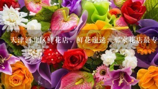 天津河北区鲜花店，鲜花速递，那家花店最专业，可网上预订情人节鲜花礼品？