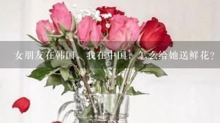 女朋友在韩国，我在中国，怎么给她送鲜花？