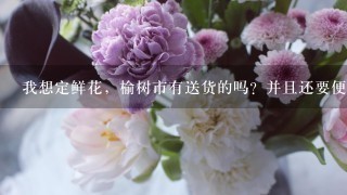 我想定鲜花，榆树市有送货的吗？并且还要便宜点的，好1点的！